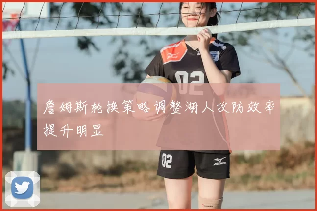 詹姆斯轮换策略调整湖人攻防效率提升明显