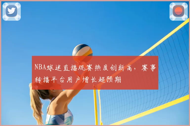 NBA球迷直播观赛热度创新高,赛事转播平台用户增长超预期