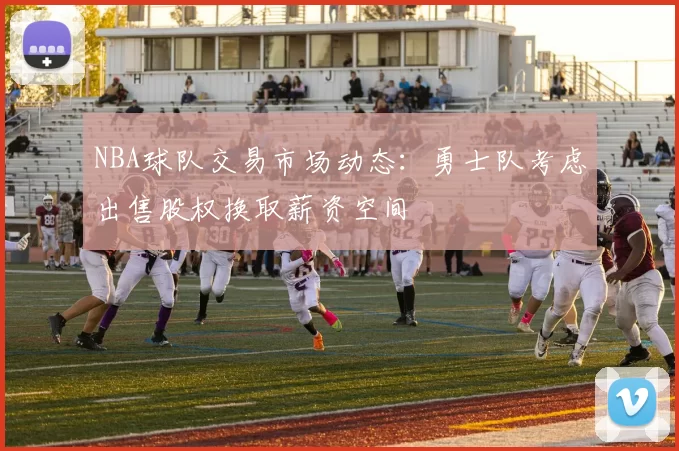 NBA球队交易市场动态:勇士队考虑出售股权换取薪资空间