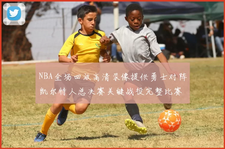 NBA全场回放高清录像提供勇士对阵凯尔特人总决赛关键战役完整比赛过程