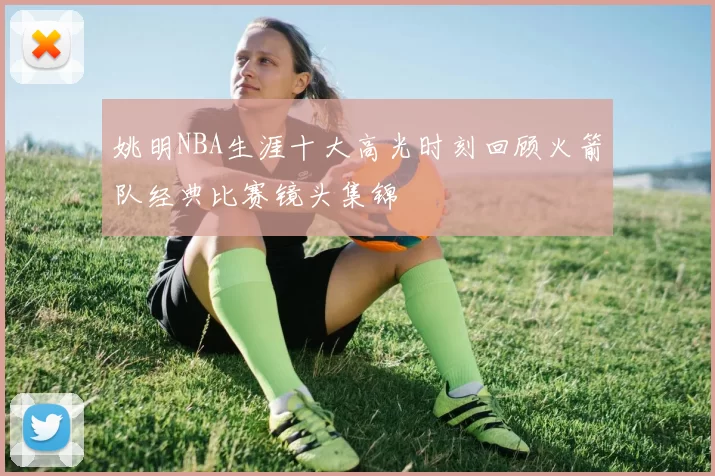 姚明NBA生涯十大高光时刻回顾火箭队经典比赛镜头集锦