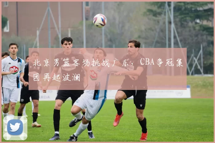 北京男篮客场挑战广东,CBA争冠集团再起波澜
