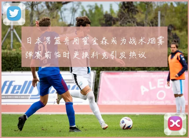 日本男篮弃用霍金森或为战术烟雾弹赛前临时更换科克引发热议