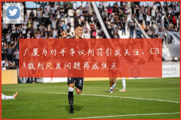 广厦与对手争议判罚引发关注,CBA裁判尺度问题再成焦点