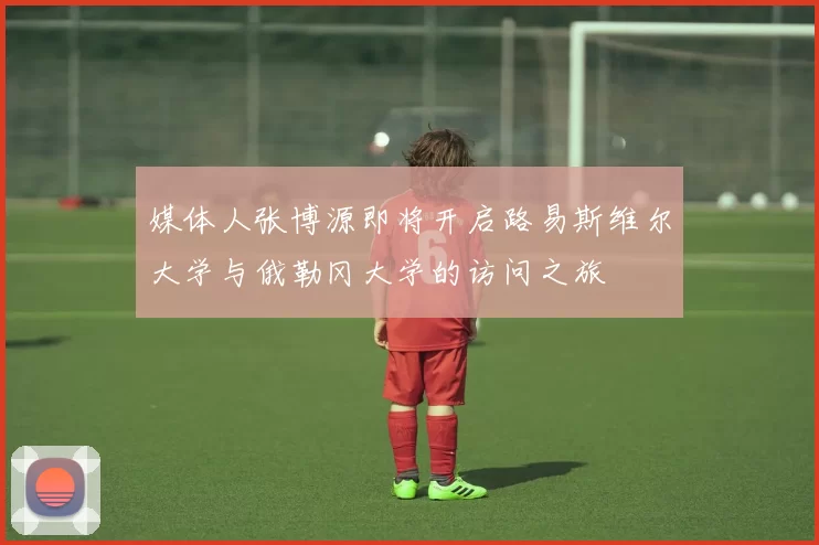 媒体人张博源即将开启路易斯维尔大学与俄勒冈大学的访问之旅
