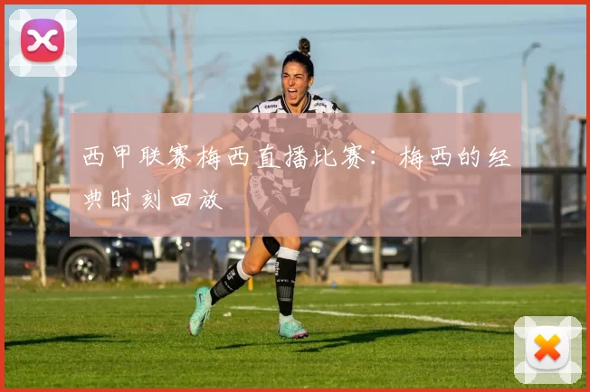 西甲联赛梅西直播比赛：梅西的经典时刻回放