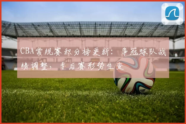 CBA常规赛积分榜更新：争冠球队战绩调整，季后赛形势生变