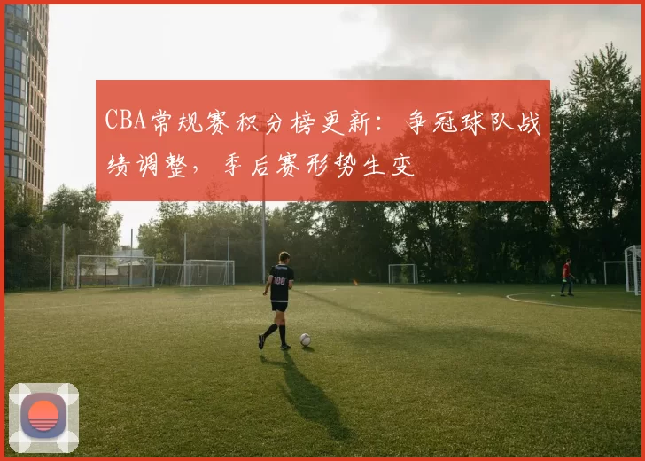 CBA常规赛积分榜更新：争冠球队战绩调整，季后赛形势生变