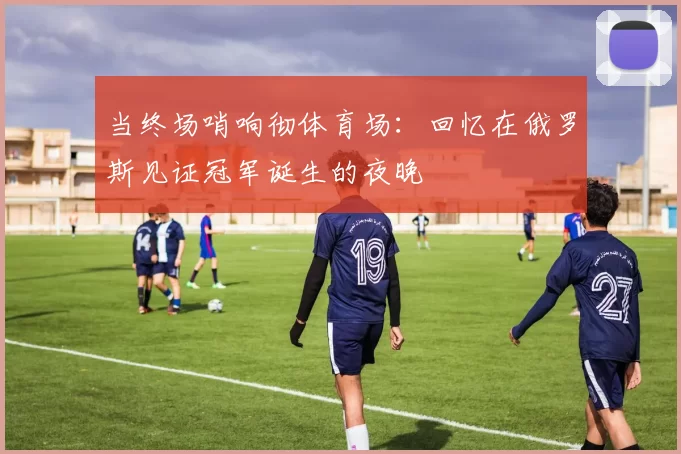 当终场哨响彻体育场:回忆在俄罗斯见证冠军诞生的夜晚