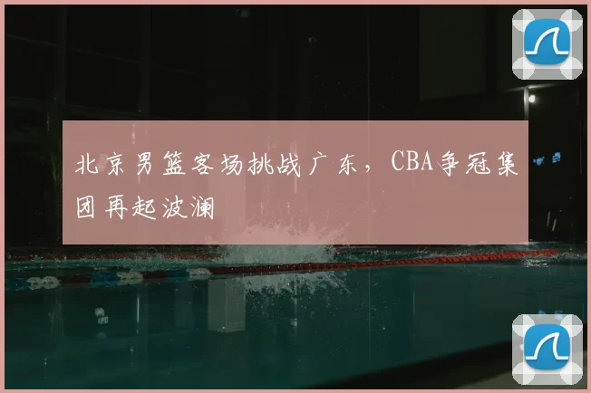 北京男篮客场挑战广东,CBA争冠集团再起波澜