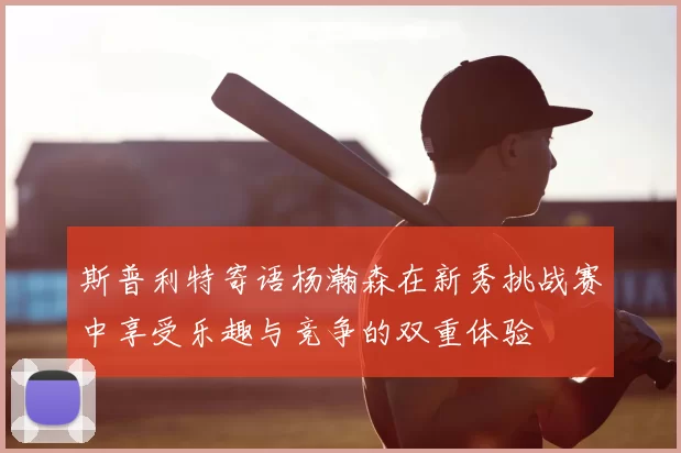 斯普利特寄语杨瀚森在新秀挑战赛中享受乐趣与竞争的双重体验