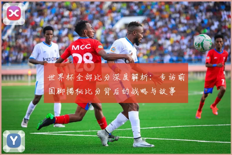 世界杯全部比分深度解析:专访前国脚揭秘比分背后的战略与故事