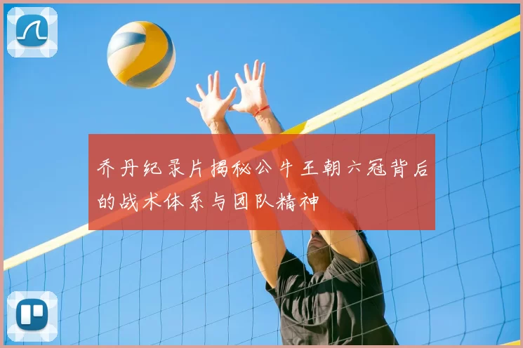 乔丹纪录片揭秘公牛王朝六冠背后的战术体系与团队精神