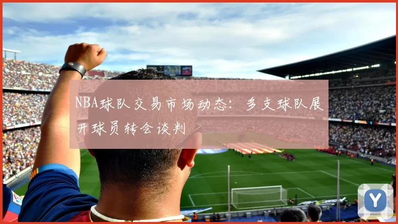 NBA球队交易市场动态:多支球队展开球员转会谈判