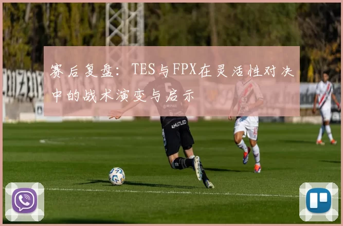 赛后复盘:TES与FPX在灵活性对决中的战术演变与启示