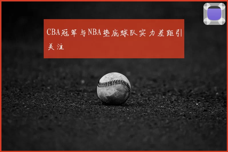 CBA冠军与NBA垫底球队实力差距引关注