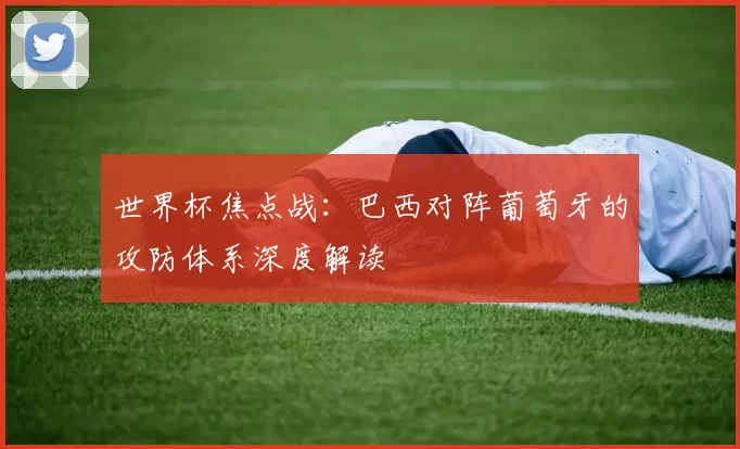 世界杯焦点战:巴西对阵葡萄牙的攻防体系深度解读