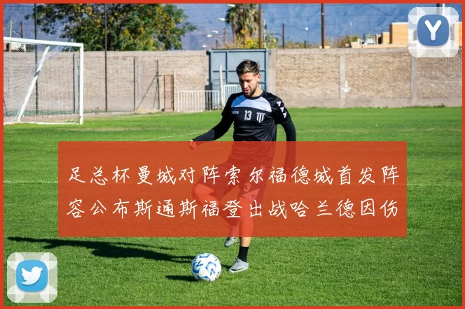 足总杯曼城对阵索尔福德城首发阵容公布斯通斯福登出战哈兰德因伤缺席