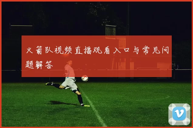 火箭队视频直播观看入口与常见问题解答