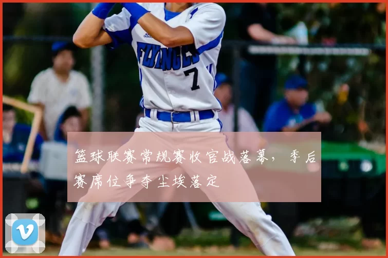 篮球联赛常规赛收官战落幕，季后赛席位争夺尘埃落定