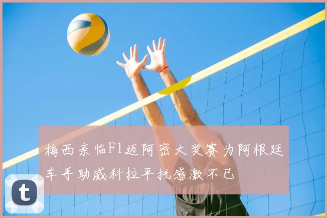 梅西亲临F1迈阿密大奖赛为阿根廷车手助威科拉平托感激不已