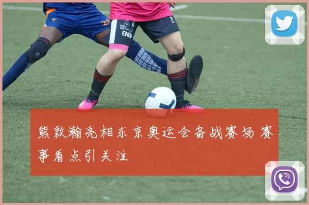 熊敦瀚亮相东京奥运会备战赛场 赛事看点引关注