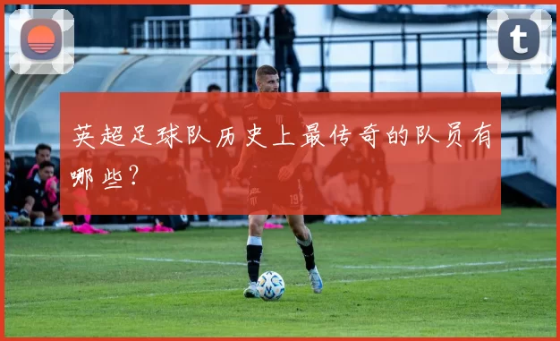 英超足球队历史上最传奇的队员有哪些？