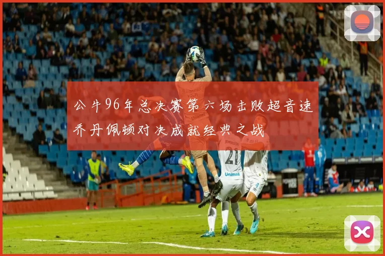公牛96年总决赛第六场击败超音速乔丹佩顿对决成就经典之战