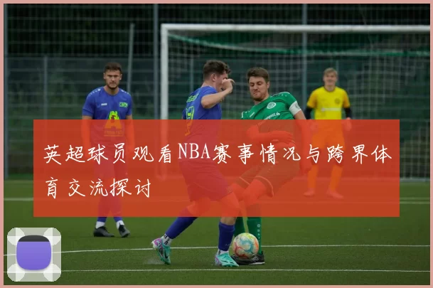 英超球员观看NBA赛事情况与跨界体育交流探讨