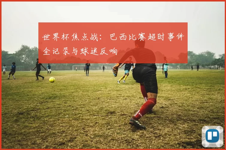 世界杯焦点战:巴西比赛超时事件全记录与球迷反响