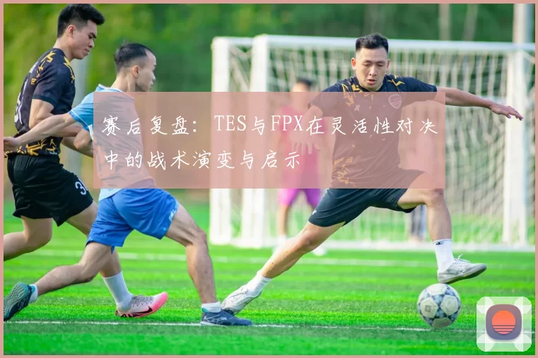 赛后复盘：TES与FPX在灵活性对决中的战术演变与启示