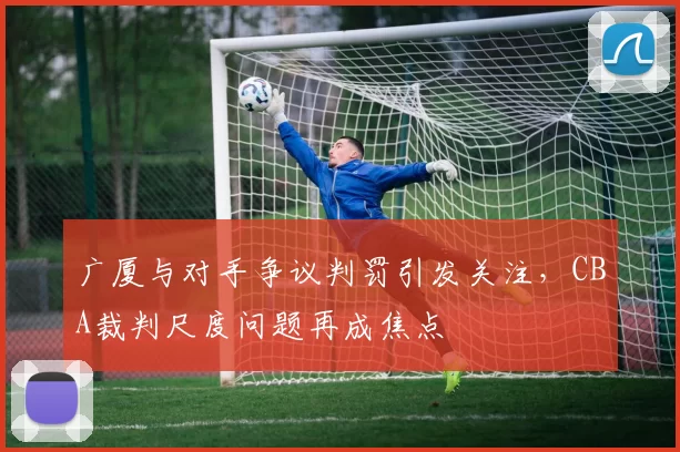 广厦与对手争议判罚引发关注，CBA裁判尺度问题再成焦点