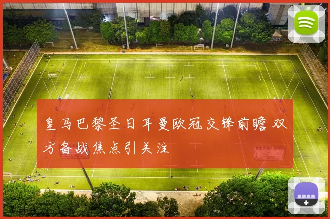 皇马巴黎圣日耳曼欧冠交锋前瞻 双方备战焦点引关注