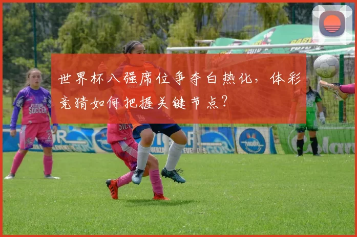 世界杯八强席位争夺白热化,体彩竞猜如何把握关键节点?