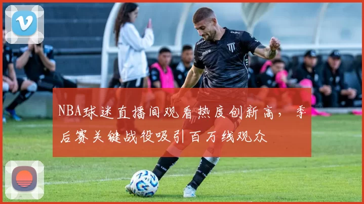 NBA球迷直播间观看热度创新高，季后赛关键战役吸引百万线观众