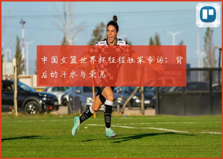 中国女篮世界杯征程独家专访：背后的汗水与荣光