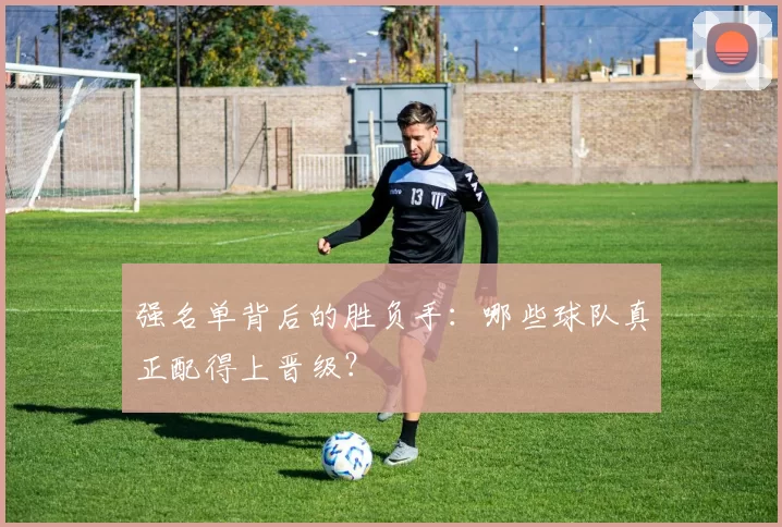 强名单背后的胜负手：哪些球队真正配得上晋级？
