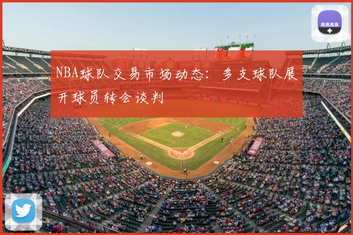 NBA球队交易市场动态：多支球队展开球员转会谈判
