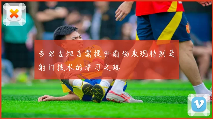 多尔古坦言需提升前场表现特别是射门技术的学习之路