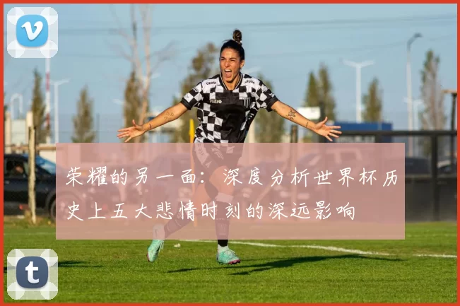 荣耀的另一面：深度分析世界杯历史上五大悲情时刻的深远影响