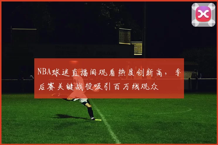 NBA球迷直播间观看热度创新高，季后赛关键战役吸引百万线观众