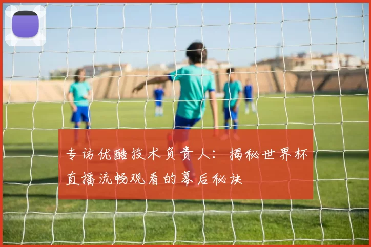 专访优酷技术负责人：揭秘世界杯直播流畅观看的幕后秘诀