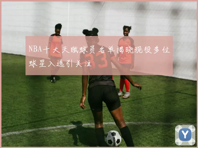 NBA十大天赋球员名单揭晓现役多位球星入选引关注