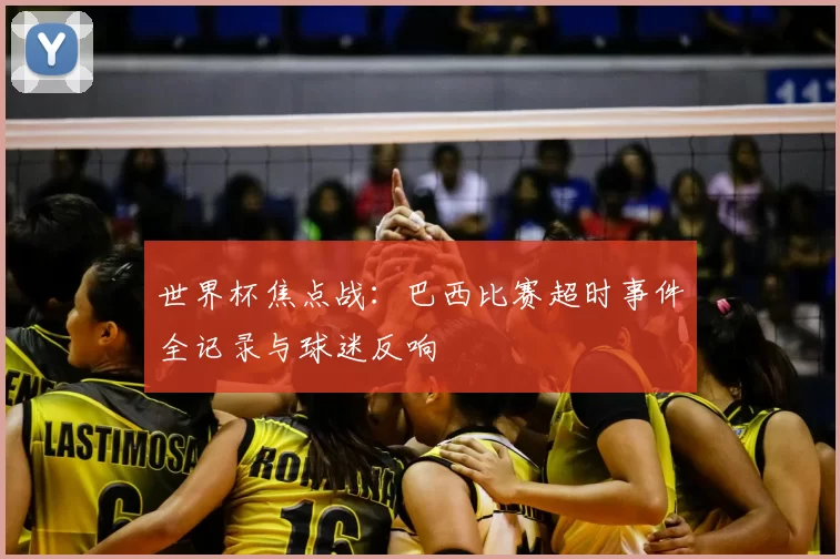 世界杯焦点战:巴西比赛超时事件全记录与球迷反响