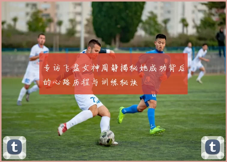 专访飞盘女神周静揭秘她成功背后的心路历程与训练秘诀