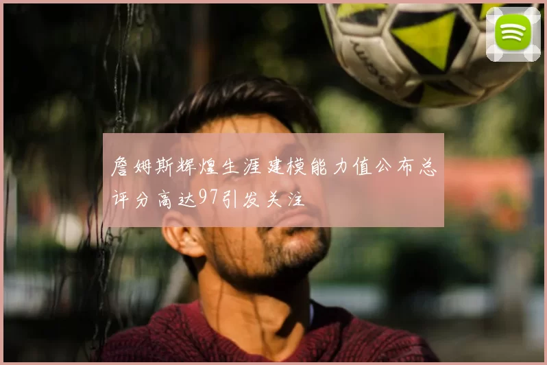 詹姆斯辉煌生涯建模能力值公布总评分高达97引发关注