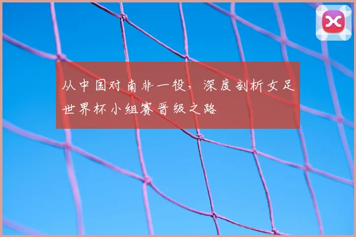 从中国对南非一役,深度剖析女足世界杯小组赛晋级之路