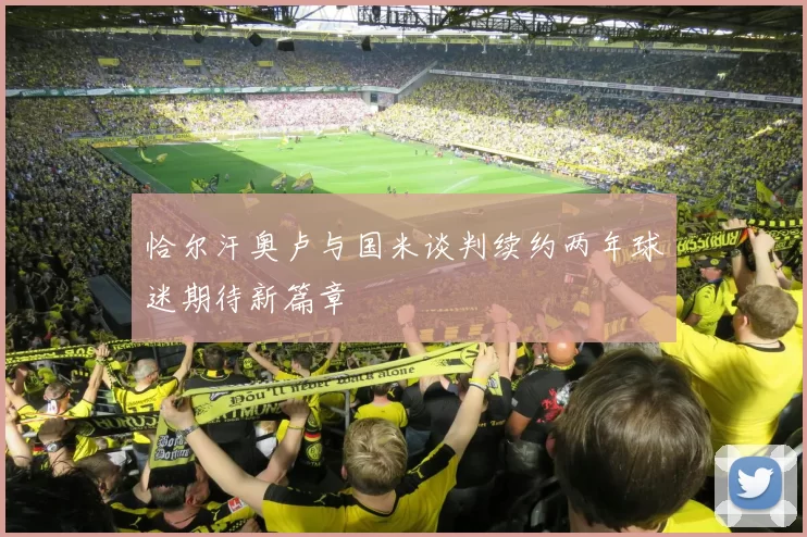 恰尔汗奥卢与国米谈判续约两年球迷期待新篇章