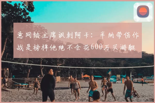 意网协主席讽刺阿卡：辛纳带伤作战是榜样他绝不会花600万买游艇