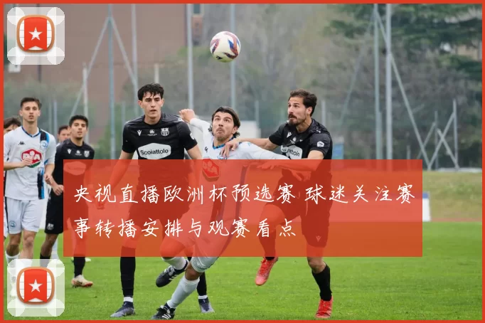 央视直播欧洲杯预选赛 球迷关注赛事转播安排与观赛看点